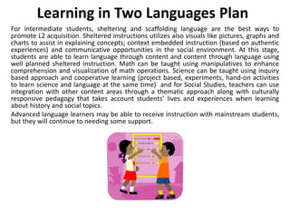 Learning in Two Languages Plan
For intermediate students, sheltering and scaffolding language are the best ways to
promote L2 acquisition. Sheltered instructions utilizes also visuals like pictures, graphs and
charts to assist in explaining concepts; context embedded instruction (based on authentic
experiences) and communicative opportunities in the social environment. At this stage,
students are able to learn language through content and content through language using
well planned sheltered instruction. Math can be taught using manipulatives to enhance
comprehension and visualization of math operations. Science can be taught using inquiry
based approach and cooperative learning (project based, experiments, hand-on activities
to learn science and language at the same time) and for Social Studies, teachers can use
integration with other content areas through a thematic approach along with culturally
responsive pedagogy that takes account students’ lives and experiences when learning
about history and social topics.
Advanced language learners may be able to receive instruction with mainstream students,
but they will continue to needing some support.
 