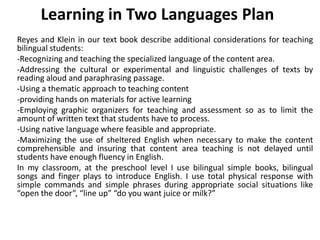 Learning in Two Languages Plan
Reyes and Klein in our text book describe additional considerations for teaching
bilingual students:
-Recognizing and teaching the specialized language of the content area.
-Addressing the cultural or experimental and linguistic challenges of texts by
reading aloud and paraphrasing passage.
-Using a thematic approach to teaching content
-providing hands on materials for active learning
-Employing graphic organizers for teaching and assessment so as to limit the
amount of written text that students have to process.
-Using native language where feasible and appropriate.
-Maximizing the use of sheltered English when necessary to make the content
comprehensible and insuring that content area teaching is not delayed until
students have enough fluency in English.
In my classroom, at the preschool level I use bilingual simple books, bilingual
songs and finger plays to introduce English. I use total physical response with
simple commands and simple phrases during appropriate social situations like
“open the door”, “line up” “do you want juice or milk?”
 