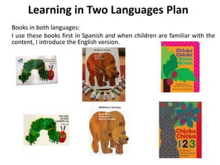 Learning in Two Languages Plan
Books in both languages:
I use these books first in Spanish and when children are familiar with the
content, I introduce the English version.
 