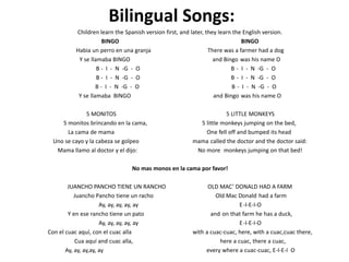 Bilingual Songs:
Children learn the Spanish version first, and later, they learn the English version.
BINGO BINGO
Habia un perro en una granja There was a farmer had a dog
Y se llamaba BINGO and Bingo was his name O
B - I - N -G - O B - I - N -G - O
B - I - N -G - O B - I - N -G - O
B - I - N -G - O B - I - N -G - O
Y se llamaba BINGO and Bingo was his name O
5 MONITOS 5 LITTLE MONKEYS
5 monitos brincando en la cama, 5 little monkeys jumping on the bed,
La cama de mama One fell off and bumped its head
Uno se cayo y la cabeza se golpeo mama called the doctor and the doctor said:
Mama llamo al doctor y el dijo: No more monkeys jumping on that bed!
No mas monos en la cama por favor!
JUANCHO PANCHO TIENE UN RANCHO OLD MAC’ DONALD HAD A FARM
Juancho Pancho tiene un racho Old Mac Donald had a farm
Ay, ay, ay, ay, ay E-I-E-I-O
Y en ese rancho tiene un pato and on that farm he has a duck,
Ay, ay, ay, ay, ay E-I-E-I-O
Con el cuac aquí, con el cuac alla with a cuac-cuac, here, with a cuac,cuac there,
Cua aquí and cuac alla, here a cuac, there a cuac,
Ay, ay, ay,ay, ay every where a cuac-cuac, E-I-E-I O
 