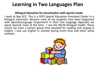 Learning in Two Languages Plan
Bilingual Education for preschoolers with special needs.
I work at Nye ECC. This is a SFPS Special Education Preschool Center in a
bilingual classroom. Because most of my students have been diagnosed
with Speech/Language Impairment in their first language (Spanish) we
speak Spanish most of the time. I use the 90/10 bilingual model. These
means we have a certain group time devoted for reading and singing in
English. I also use English in context during lunch time and other social
contexts.
 