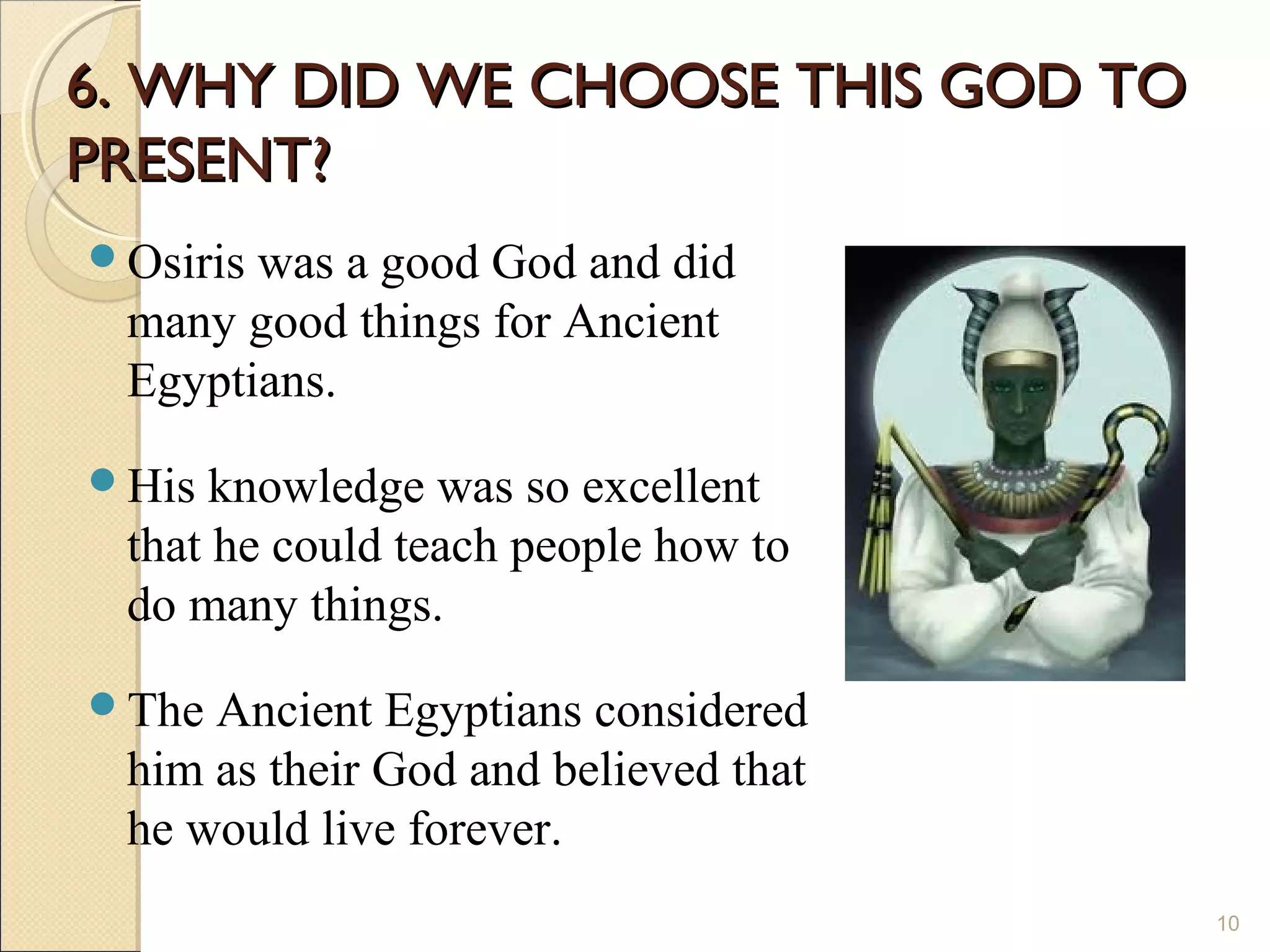 6. WHY DID WE CHOOSE THIS GOD TO
PRESENT?
Osiriswas a good God and did
 many good things for Ancient
 Egyptians.
His  knowledge was so excellent
 that he could teach people how to
 do many things.
The Ancient Egyptians considered
 him as their God and believed that
 he would live forever.
                                      10
 