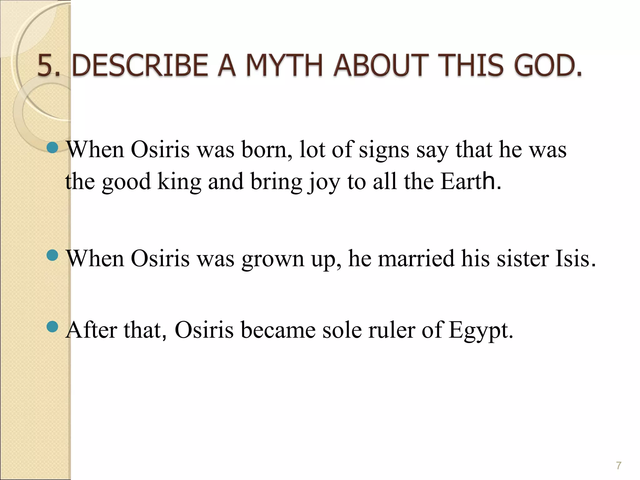When  Osiris was born, lot of signs say that he was
 the good king and bring joy to all the Earth.

When    Osiris was grown up, he married his sister Isis.

After   that, Osiris became sole ruler of Egypt.




                                                            7
 