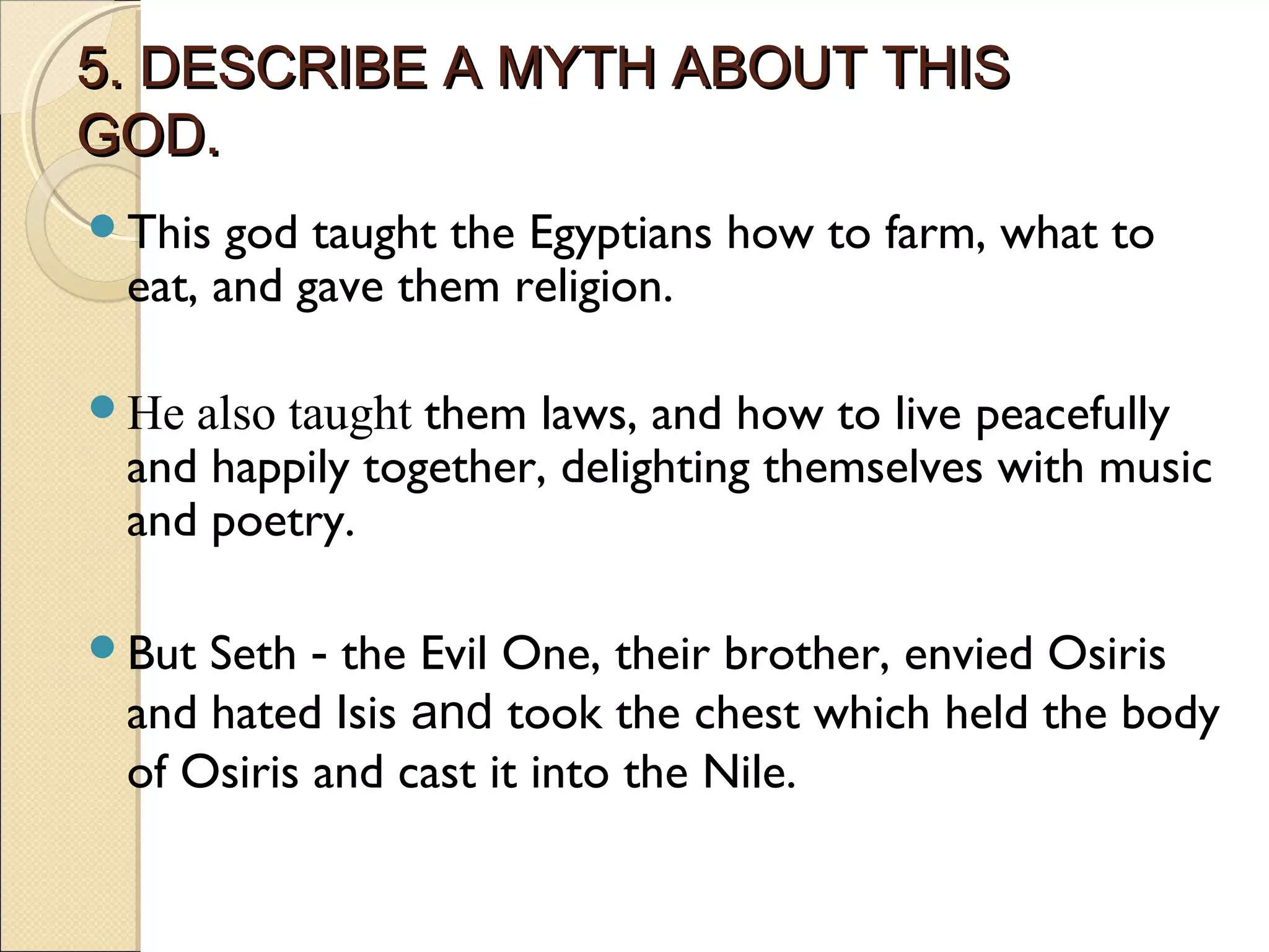 5. DESCRIBE A MYTH ABOUT THIS
GOD.
This  god taught the Egyptians how to farm, what to
 eat, and gave them religion.

He also taught them laws, and how to live peacefully
 and happily together, delighting themselves with music
 and poetry.

But Seth - the Evil One, their brother, envied Osiris
 and hated Isis and took the chest which held the body
 of Osiris and cast it into the Nile.
 