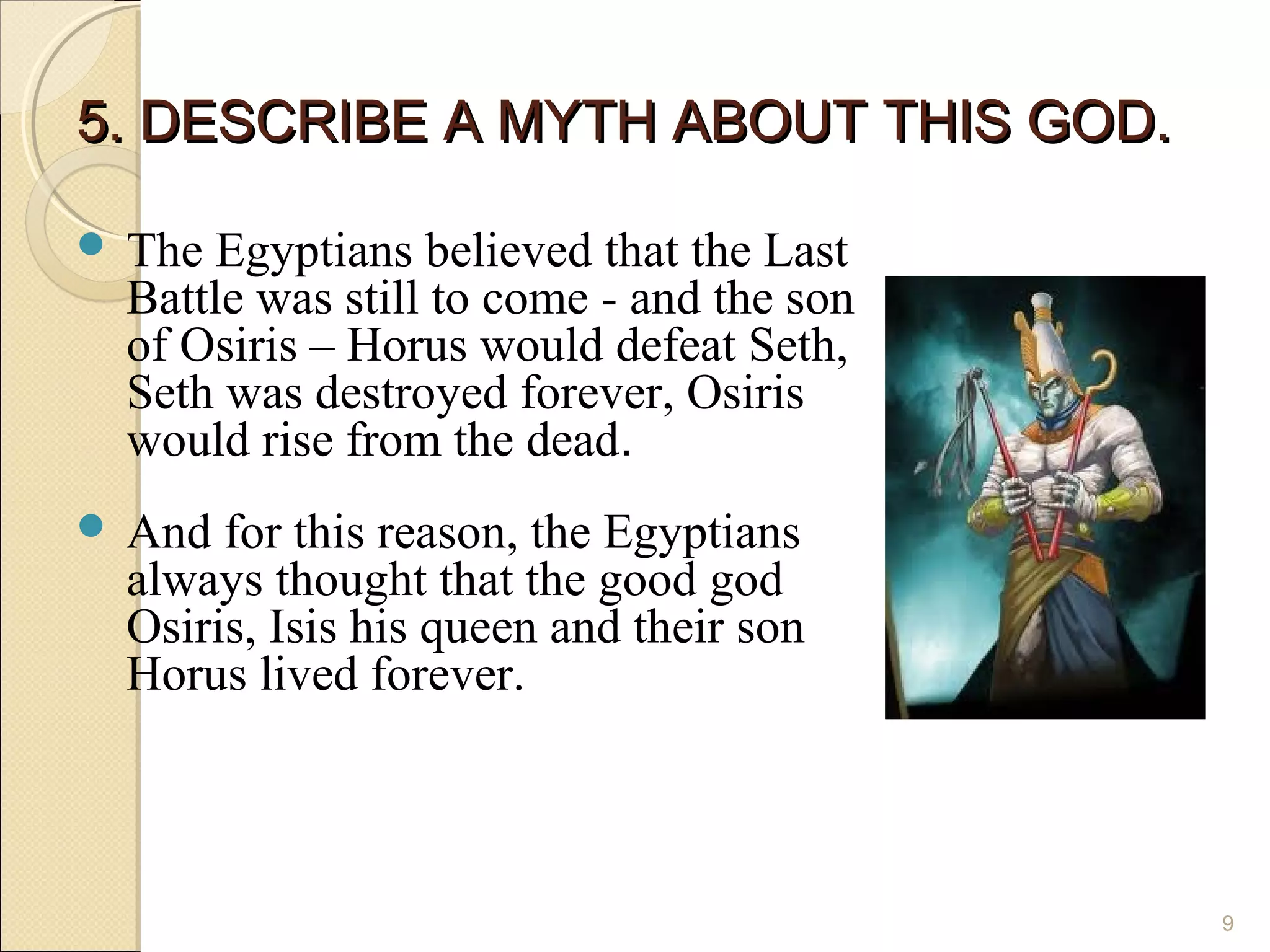 5. DESCRIBE A MYTH ABOUT THIS GOD.

 The Egyptians believed that the Last
 Battle was still to come - and the son
 of Osiris – Horus would defeat Seth,
 Seth was destroyed forever, Osiris
 would rise from the dead.
 And for this reason, the Egyptians
 always thought that the good god
 Osiris, Isis his queen and their son
 Horus lived forever.



                                          9
 