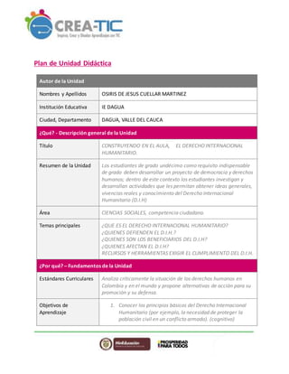 Plan de Unidad Didáctica
Autor de la Unidad
Nombres y Apellidos OSIRIS DE JESUS CUELLAR MARTINEZ
Institución Educativa IE DAGUA
Ciudad, Departamento DAGUA, VALLE DEL CAUCA
¿Qué? - Descripción general de la Unidad
Título CONSTRUYENDO EN EL AULA, EL DERECHO INTERNACIONAL
HUMANITARIO.
Resumen de la Unidad Los estudiantes de grado undécimo como requisito indispensable
de grado deben desarrollar un proyecto de democracia y derechos
humanos; dentro de este contexto los estudiantes investigan y
desarrollan actividades que les permitan obtener ideas generales,
vivencias reales y conocimiento del Derecho Internacional
Humanitario (D.I.H)
Área CIENCIAS SOCIALES, competencia ciudadana.
Temas principales ¿QUE ES EL DERECHO INTERNACIONAL HUMANITARIO?
¿QUIENES DEFIENDEN EL D.I.H.?
¿QUIENES SON LOS BENEFICIARIOS DEL D.I.H?
¿QUIENES AFECTAN EL D.I.H?
RECURSOS Y HERRAMIENTAS EXIGIR EL CUMPLIMIENTO DEL D.I.H.
¿Por qué? – Fundamentos de la Unidad
Estándares Curriculares Analiza críticamente la situación de los derechos humanos en
Colombia y en el mundo y propone alternativas de acción para su
promoción y su defensa.
Objetivos de
Aprendizaje
1. Conocer los principios básicos del Derecho Internacional
Humanitario (por ejemplo, la necesidad de proteger la
población civil en un conflicto armado). (cognitivo)
 