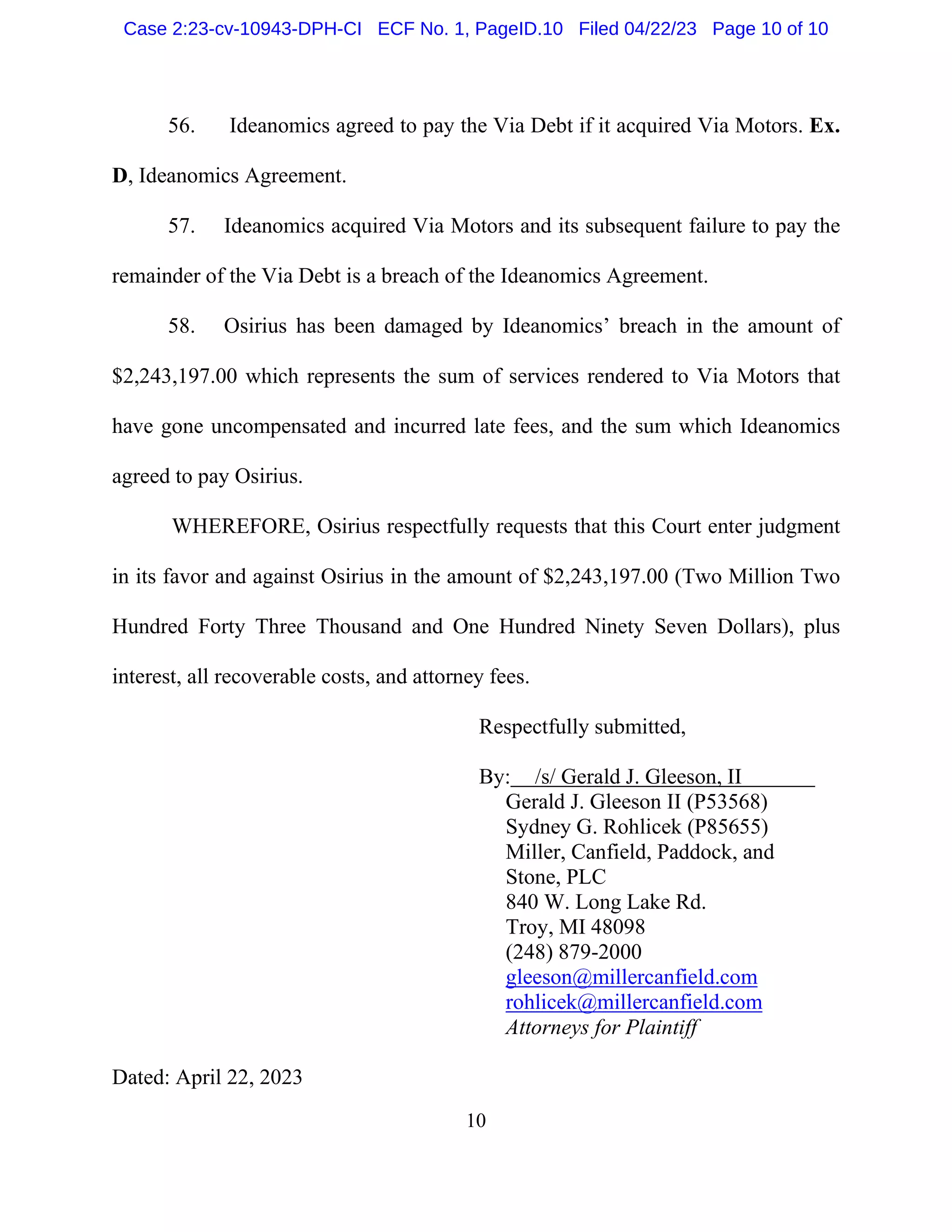 10
56. Ideanomics agreed to pay the Via Debt if it acquired Via Motors. Ex.
D, Ideanomics Agreement.
57. Ideanomics acquired Via Motors and its subsequent failure to pay the
remainder of the Via Debt is a breach of the Ideanomics Agreement.
58. Osirius has been damaged by Ideanomics’ breach in the amount of
$2,243,197.00 which represents the sum of services rendered to Via Motors that
have gone uncompensated and incurred late fees, and the sum which Ideanomics
agreed to pay Osirius.
WHEREFORE, Osirius respectfully requests that this Court enter judgment
in its favor and against Osirius in the amount of $2,243,197.00 (Two Million Two
Hundred Forty Three Thousand and One Hundred Ninety Seven Dollars), plus
interest, all recoverable costs, and attorney fees.
Respectfully submitted,
By: /s/ Gerald J. Gleeson, II
Gerald J. Gleeson II (P53568)
Sydney G. Rohlicek (P85655)
Miller, Canfield, Paddock, and
Stone, PLC
840 W. Long Lake Rd.
Troy, MI 48098
(248) 879-2000
gleeson@millercanfield.com
rohlicek@millercanfield.com
Attorneys for Plaintiff
Dated: April 22, 2023
Case 2:23-cv-10943-DPH-CI ECF No. 1, PageID.10 Filed 04/22/23 Page 10 of 10
 