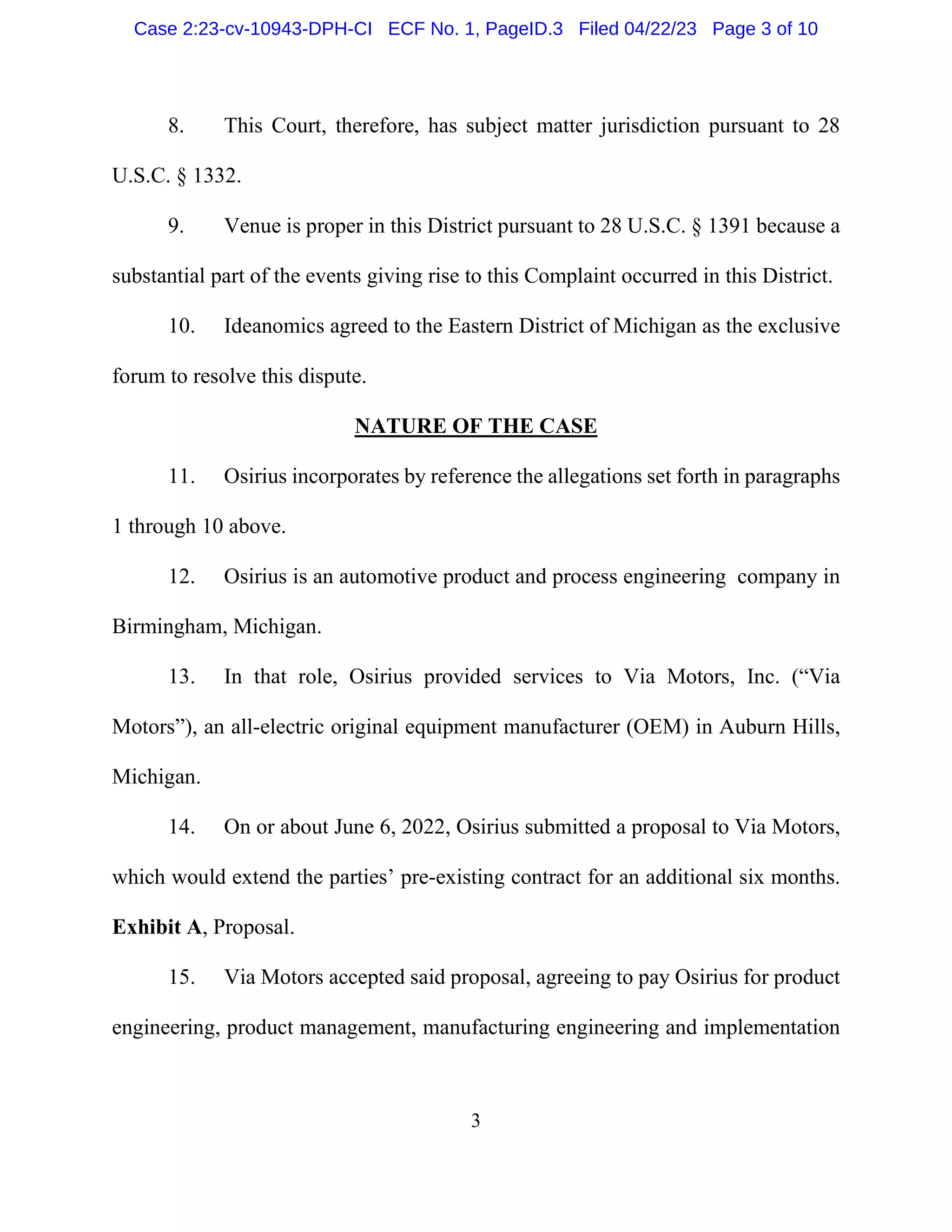 3
8. This Court, therefore, has subject matter jurisdiction pursuant to 28
U.S.C. § 1332.
9. Venue is proper in this District pursuant to 28 U.S.C. § 1391 because a
substantial part of the events giving rise to this Complaint occurred in this District.
10. Ideanomics agreed to the Eastern District of Michigan as the exclusive
forum to resolve this dispute.
NATURE OF THE CASE
11. Osirius incorporates by reference the allegations set forth in paragraphs
1 through 10 above.
12. Osirius is an automotive product and process engineering company in
Birmingham, Michigan.
13. In that role, Osirius provided services to Via Motors, Inc. (“Via
Motors”), an all-electric original equipment manufacturer (OEM) in Auburn Hills,
Michigan.
14. On or about June 6, 2022, Osirius submitted a proposal to Via Motors,
which would extend the parties’ pre-existing contract for an additional six months.
Exhibit A, Proposal.
15. Via Motors accepted said proposal, agreeing to pay Osirius for product
engineering, product management, manufacturing engineering and implementation
Case 2:23-cv-10943-DPH-CI ECF No. 1, PageID.3 Filed 04/22/23 Page 3 of 10
 