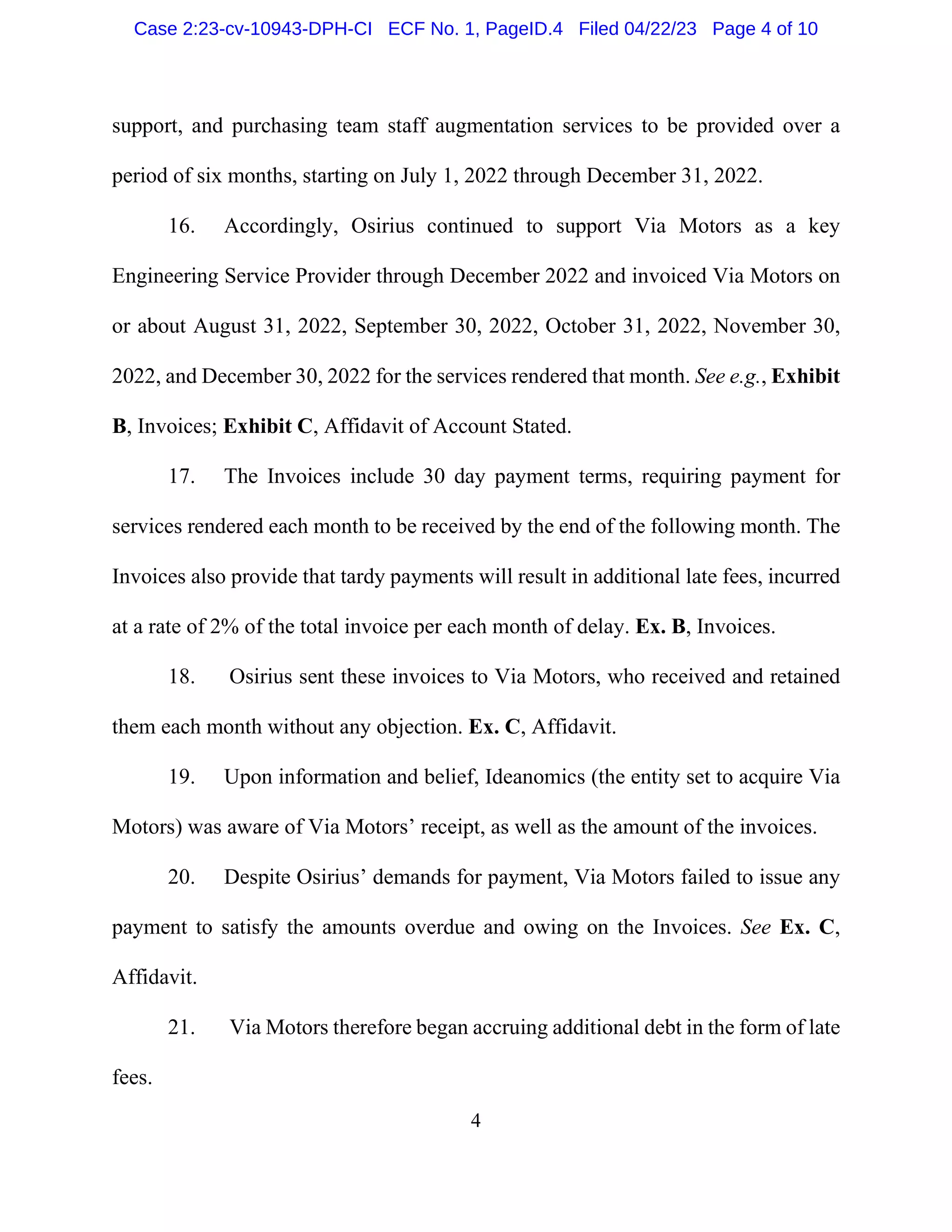 4
support, and purchasing team staff augmentation services to be provided over a
period of six months, starting on July 1, 2022 through December 31, 2022.
16. Accordingly, Osirius continued to support Via Motors as a key
Engineering Service Provider through December 2022 and invoiced Via Motors on
or about August 31, 2022, September 30, 2022, October 31, 2022, November 30,
2022, and December 30, 2022 for the services rendered that month. See e.g., Exhibit
B, Invoices; Exhibit C, Affidavit of Account Stated.
17. The Invoices include 30 day payment terms, requiring payment for
services rendered each month to be received by the end of the following month. The
Invoices also provide that tardy payments will result in additional late fees, incurred
at a rate of 2% of the total invoice per each month of delay. Ex. B, Invoices.
18. Osirius sent these invoices to Via Motors, who received and retained
them each month without any objection. Ex. C, Affidavit.
19. Upon information and belief, Ideanomics (the entity set to acquire Via
Motors) was aware of Via Motors’ receipt, as well as the amount of the invoices.
20. Despite Osirius’ demands for payment, Via Motors failed to issue any
payment to satisfy the amounts overdue and owing on the Invoices. See Ex. C,
Affidavit.
21. Via Motors therefore began accruing additional debt in the form of late
fees.
Case 2:23-cv-10943-DPH-CI ECF No. 1, PageID.4 Filed 04/22/23 Page 4 of 10
 