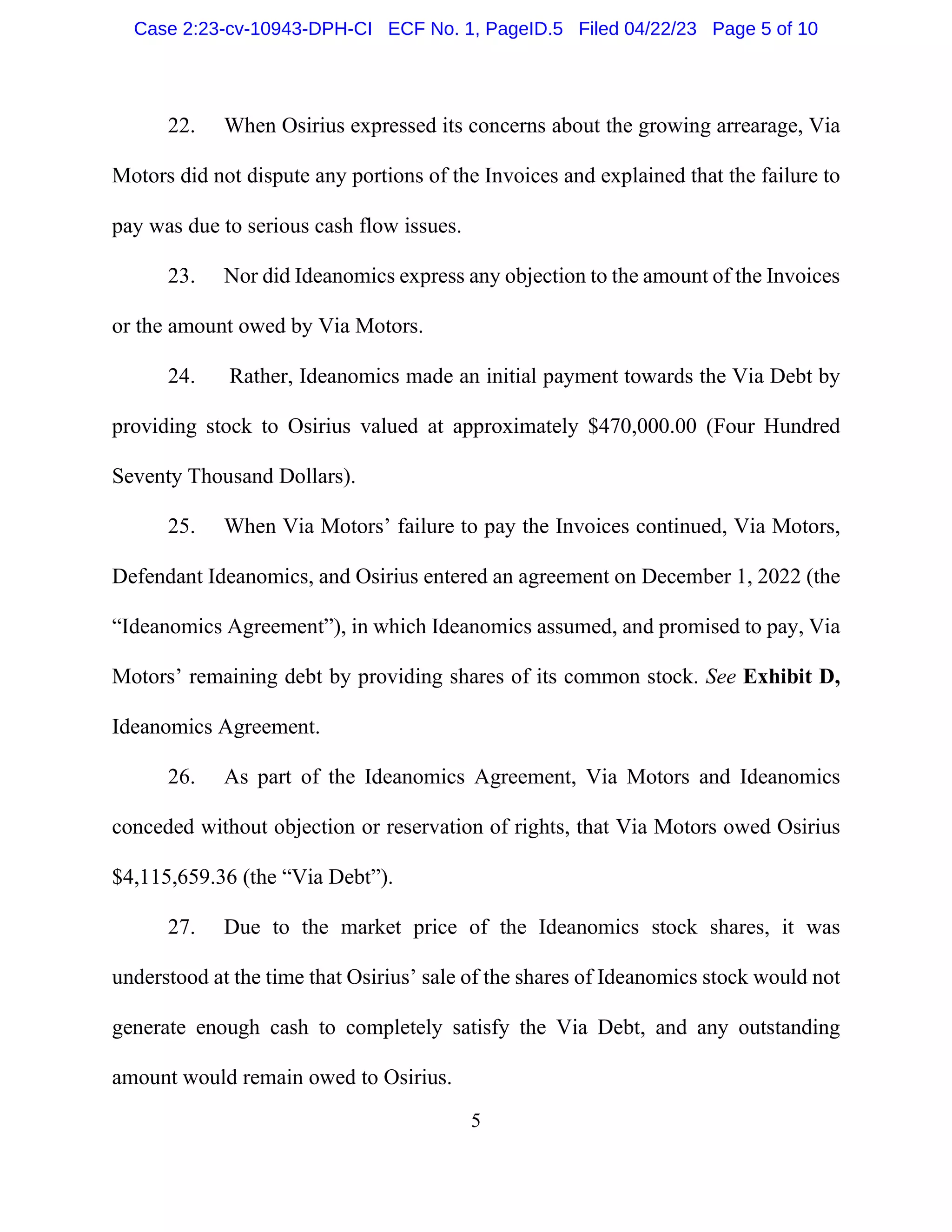 5
22. When Osirius expressed its concerns about the growing arrearage, Via
Motors did not dispute any portions of the Invoices and explained that the failure to
pay was due to serious cash flow issues.
23. Nor did Ideanomics express any objection to the amount of the Invoices
or the amount owed by Via Motors.
24. Rather, Ideanomics made an initial payment towards the Via Debt by
providing stock to Osirius valued at approximately $470,000.00 (Four Hundred
Seventy Thousand Dollars).
25. When Via Motors’ failure to pay the Invoices continued, Via Motors,
Defendant Ideanomics, and Osirius entered an agreement on December 1, 2022 (the
“Ideanomics Agreement”), in which Ideanomics assumed, and promised to pay, Via
Motors’ remaining debt by providing shares of its common stock. See Exhibit D,
Ideanomics Agreement.
26. As part of the Ideanomics Agreement, Via Motors and Ideanomics
conceded without objection or reservation of rights, that Via Motors owed Osirius
$4,115,659.36 (the “Via Debt”).
27. Due to the market price of the Ideanomics stock shares, it was
understood at the time that Osirius’ sale of the shares of Ideanomics stock would not
generate enough cash to completely satisfy the Via Debt, and any outstanding
amount would remain owed to Osirius.
Case 2:23-cv-10943-DPH-CI ECF No. 1, PageID.5 Filed 04/22/23 Page 5 of 10
 