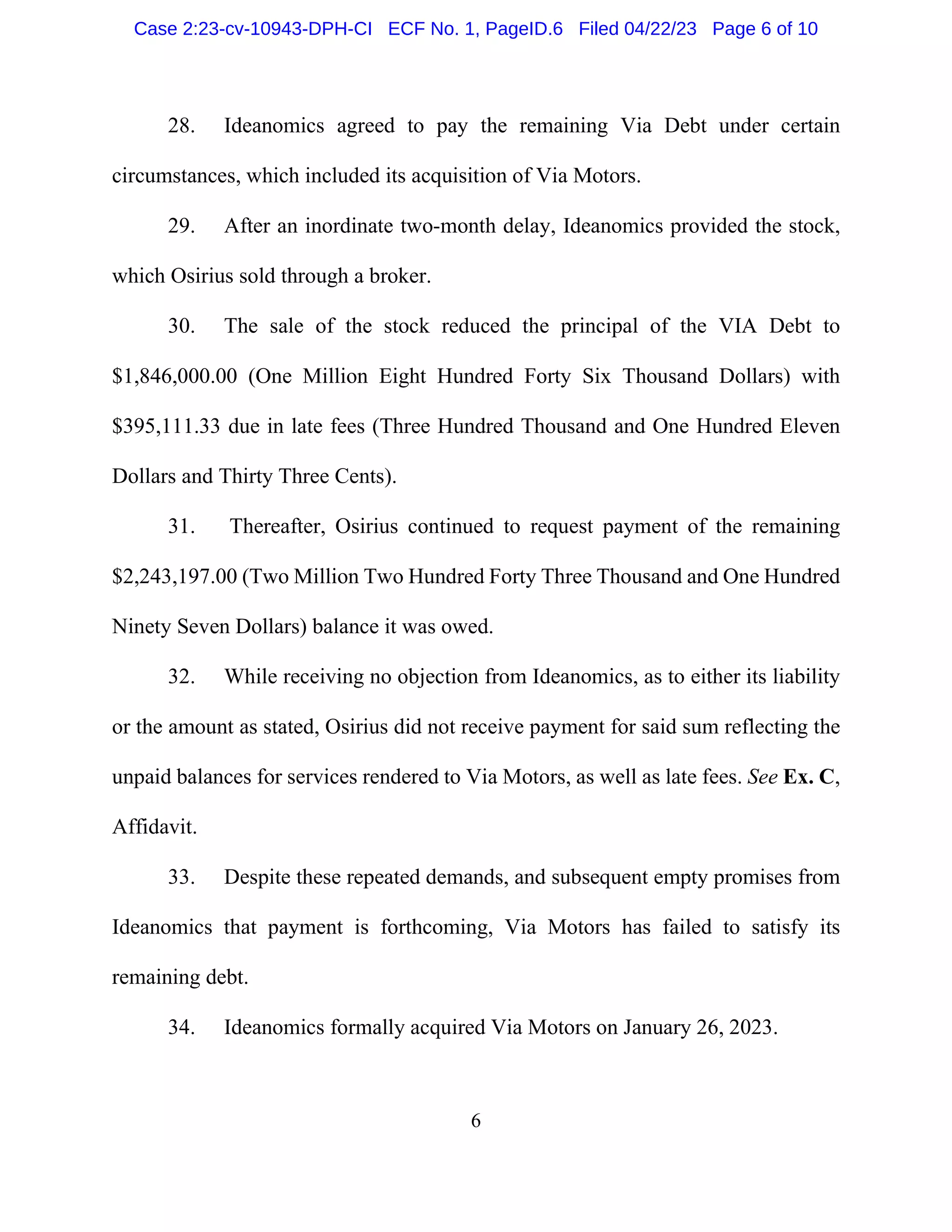 6
28. Ideanomics agreed to pay the remaining Via Debt under certain
circumstances, which included its acquisition of Via Motors.
29. After an inordinate two-month delay, Ideanomics provided the stock,
which Osirius sold through a broker.
30. The sale of the stock reduced the principal of the VIA Debt to
$1,846,000.00 (One Million Eight Hundred Forty Six Thousand Dollars) with
$395,111.33 due in late fees (Three Hundred Thousand and One Hundred Eleven
Dollars and Thirty Three Cents).
31. Thereafter, Osirius continued to request payment of the remaining
$2,243,197.00 (Two Million Two Hundred Forty Three Thousand and One Hundred
Ninety Seven Dollars) balance it was owed.
32. While receiving no objection from Ideanomics, as to either its liability
or the amount as stated, Osirius did not receive payment for said sum reflecting the
unpaid balances for services rendered to Via Motors, as well as late fees. See Ex. C,
Affidavit.
33. Despite these repeated demands, and subsequent empty promises from
Ideanomics that payment is forthcoming, Via Motors has failed to satisfy its
remaining debt.
34. Ideanomics formally acquired Via Motors on January 26, 2023.
Case 2:23-cv-10943-DPH-CI ECF No. 1, PageID.6 Filed 04/22/23 Page 6 of 10
 