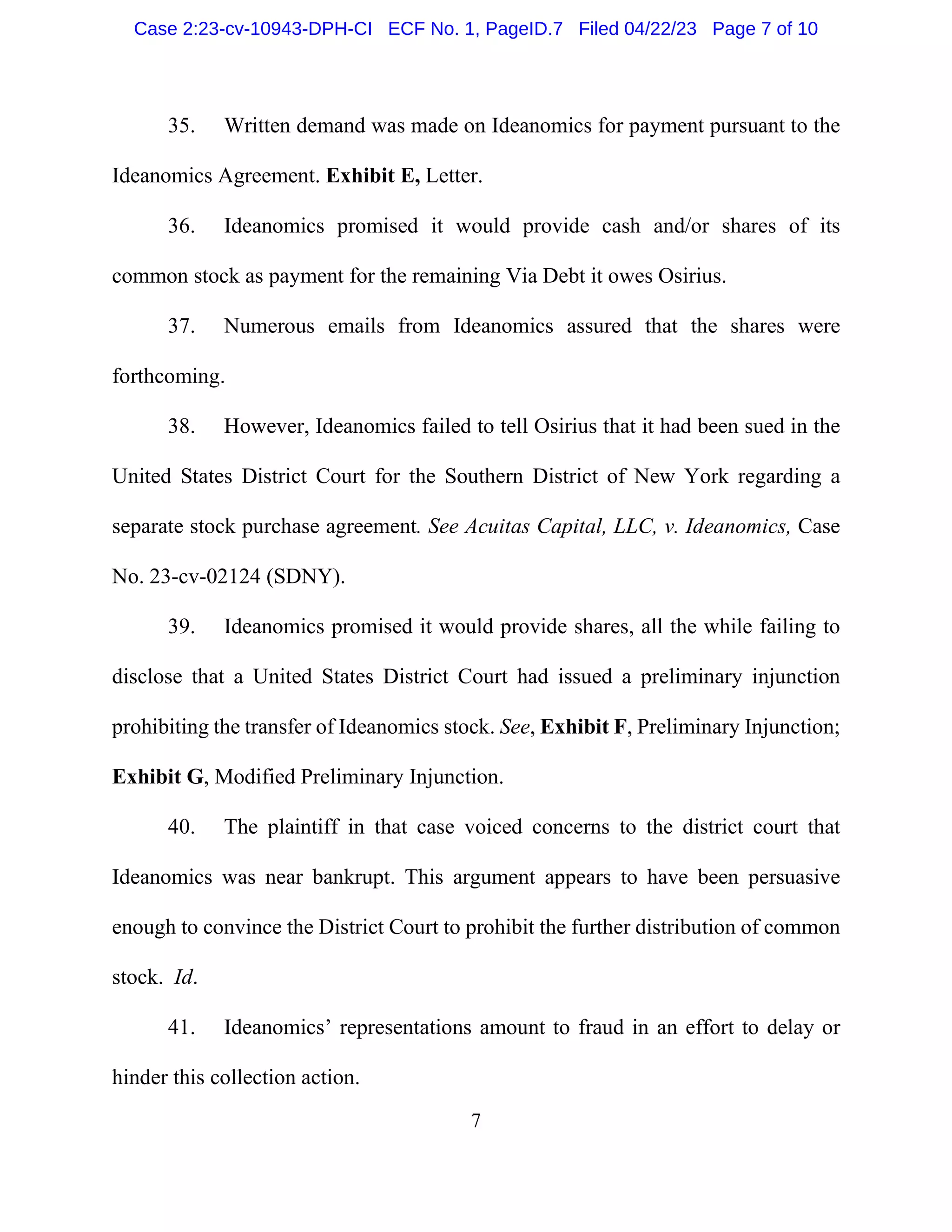 7
35. Written demand was made on Ideanomics for payment pursuant to the
Ideanomics Agreement. Exhibit E, Letter.
36. Ideanomics promised it would provide cash and/or shares of its
common stock as payment for the remaining Via Debt it owes Osirius.
37. Numerous emails from Ideanomics assured that the shares were
forthcoming.
38. However, Ideanomics failed to tell Osirius that it had been sued in the
United States District Court for the Southern District of New York regarding a
separate stock purchase agreement. See Acuitas Capital, LLC, v. Ideanomics, Case
No. 23-cv-02124 (SDNY).
39. Ideanomics promised it would provide shares, all the while failing to
disclose that a United States District Court had issued a preliminary injunction
prohibiting the transfer of Ideanomics stock. See, Exhibit F, Preliminary Injunction;
Exhibit G, Modified Preliminary Injunction.
40. The plaintiff in that case voiced concerns to the district court that
Ideanomics was near bankrupt. This argument appears to have been persuasive
enough to convince the District Court to prohibit the further distribution of common
stock. Id.
41. Ideanomics’ representations amount to fraud in an effort to delay or
hinder this collection action.
Case 2:23-cv-10943-DPH-CI ECF No. 1, PageID.7 Filed 04/22/23 Page 7 of 10
 