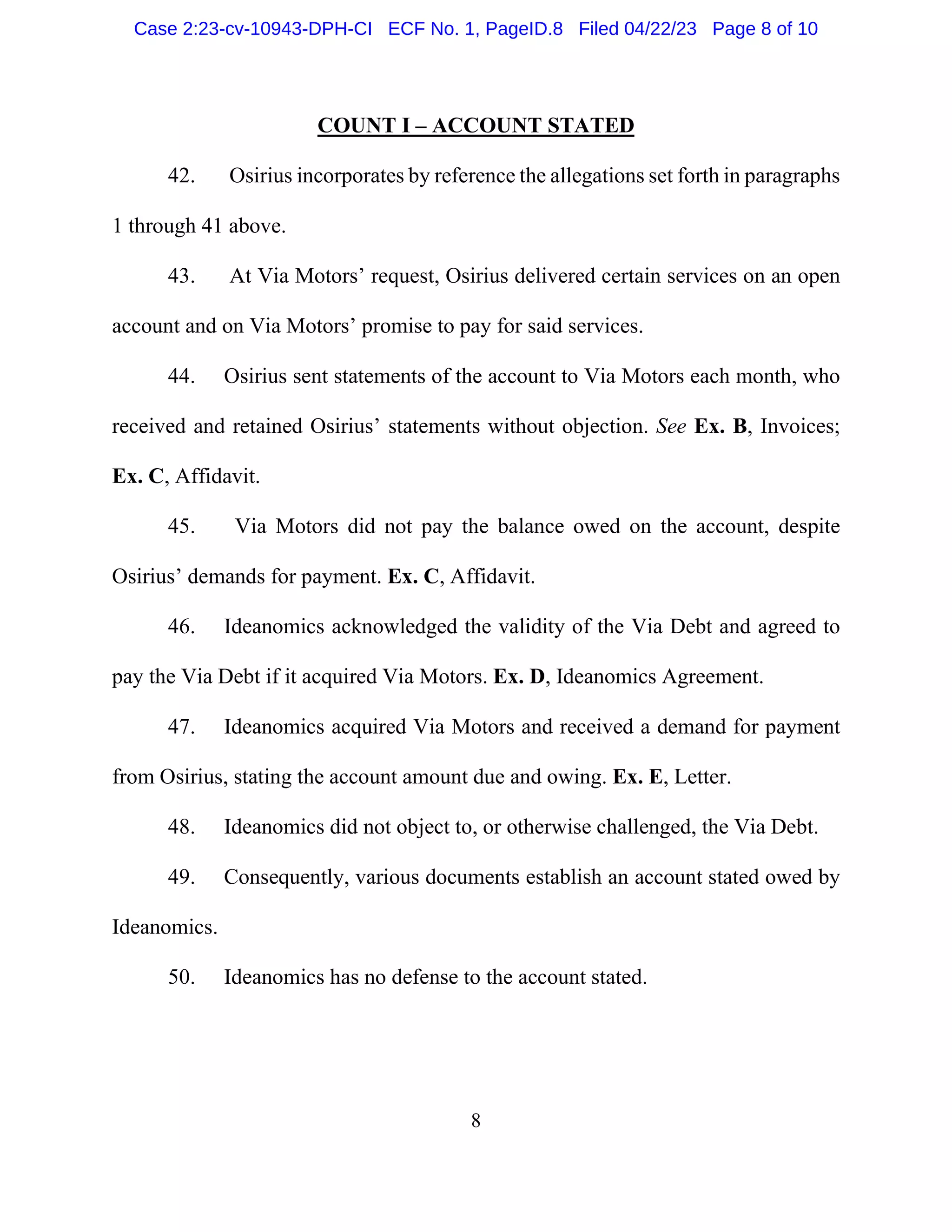 8
COUNT I – ACCOUNT STATED
42. Osirius incorporates by reference the allegations set forth in paragraphs
1 through 41 above.
43. At Via Motors’ request, Osirius delivered certain services on an open
account and on Via Motors’ promise to pay for said services.
44. Osirius sent statements of the account to Via Motors each month, who
received and retained Osirius’ statements without objection. See Ex. B, Invoices;
Ex. C, Affidavit.
45. Via Motors did not pay the balance owed on the account, despite
Osirius’ demands for payment. Ex. C, Affidavit.
46. Ideanomics acknowledged the validity of the Via Debt and agreed to
pay the Via Debt if it acquired Via Motors. Ex. D, Ideanomics Agreement.
47. Ideanomics acquired Via Motors and received a demand for payment
from Osirius, stating the account amount due and owing. Ex. E, Letter.
48. Ideanomics did not object to, or otherwise challenged, the Via Debt.
49. Consequently, various documents establish an account stated owed by
Ideanomics.
50. Ideanomics has no defense to the account stated.
Case 2:23-cv-10943-DPH-CI ECF No. 1, PageID.8 Filed 04/22/23 Page 8 of 10
 