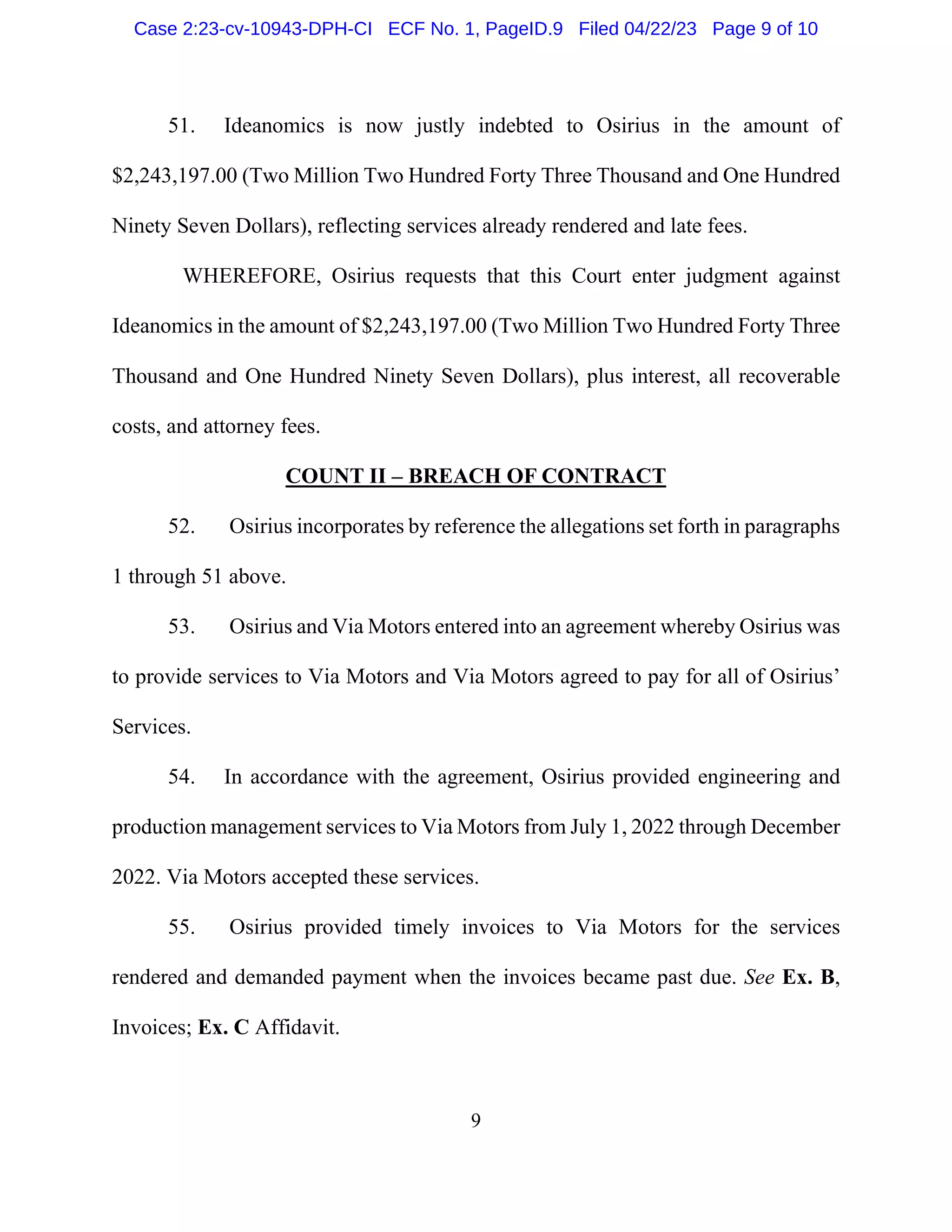 9
51. Ideanomics is now justly indebted to Osirius in the amount of
$2,243,197.00 (Two Million Two Hundred Forty Three Thousand and One Hundred
Ninety Seven Dollars), reflecting services already rendered and late fees.
WHEREFORE, Osirius requests that this Court enter judgment against
Ideanomics in the amount of $2,243,197.00 (Two Million Two Hundred Forty Three
Thousand and One Hundred Ninety Seven Dollars), plus interest, all recoverable
costs, and attorney fees.
COUNT II – BREACH OF CONTRACT
52. Osirius incorporates by reference the allegations set forth in paragraphs
1 through 51 above.
53. Osirius and Via Motors entered into an agreement whereby Osirius was
to provide services to Via Motors and Via Motors agreed to pay for all of Osirius’
Services.
54. In accordance with the agreement, Osirius provided engineering and
production management services to Via Motors from July 1, 2022 through December
2022. Via Motors accepted these services.
55. Osirius provided timely invoices to Via Motors for the services
rendered and demanded payment when the invoices became past due. See Ex. B,
Invoices; Ex. C Affidavit.
Case 2:23-cv-10943-DPH-CI ECF No. 1, PageID.9 Filed 04/22/23 Page 9 of 10
 