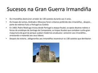 Sucesos na Gran Guerra Irmandiña
• Os irmandiños destruiron arredor de 130 castelos durante casi 3 anos.
• Os linaxes de Lemos, Andrade e Moscoso foron o blanco preferido dos irmandiños , despois ,
parte da nobreza fuxiu a Portugal ou Castela
• En 1469, Pedro Madruga iniciou desde Portugal o ataque feudal, co apoio doutros nobres e
forzas do arzobispo de Santiago de Compostela, as tropas feudais que contaban cunha gran
maquinaria de guerra( porque usaban modernos arcabuzes) venceron aos irmandiños ,
arrestando e matando aos seus lideres.
• Despois da victoria , obligaronlles aos Irmandiños reconstruir os 130 castelos que derribaron
 