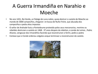 A Guerra Irmandiña en Narahio e
Moeche
• No ano 1431, Roi Xordo, un fidalgo de cuna nobre, quixo destruir o castelo de Moeche ao
mando de 3000 campesiños, chegaron en busca de Nuño Freire, que abusaba dos
campesiños e pedia altos impostos
• O señor de Andrade fuxiu a Pontedeume protexido polos seus mercenarios, mentres os
rebeldes destruian o castelo en 1468 . 37 anos despois da rebelion, o conde de Lemos , Pedro
Alvarez, vengouse dos Irmandiños facendo que reconstruiran o fortin, pedra a pedra
• Contase que o Conde ordenou colgalos asique terminaor a reconstrucion do castelo.
 