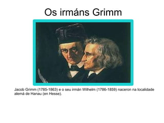 Os irmáns Grimm
Jacob Grimm (1785-1863) e o seu irmán Wilhelm (1786-1859) naceron na localidade
alemá de Hanau (en Hesse).
 