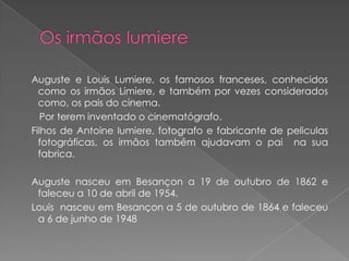 Auguste e Louis Lumiere, os famosos franceses, conhecidos
  como os irmãos Limiere, e também por vezes considerados
  como, os pais do cinema.
   Por terem inventado o cinematógrafo.
Filhos de Antoine lumiere, fotografo e fabricante de peliculas
  fotográficas, os irmãos também ajudavam o pai na sua
  fabrica.

Auguste nasceu em Besançon a 19 de outubro de 1862 e
 faleceu a 10 de abril de 1954.
Louis nasceu em Besançon a 5 de outubro de 1864 e faleceu
 a 6 de junho de 1948
 