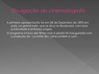 A primeira apresentação foi em 28 de Dezembro de 1895 em
   paris, no grand café, que se situa no Boulevard, com boa
   publicidade e entradas pagas.
O programa incluía dez filmes mas a sessão foi inaugurada com
   a projeção de : La sortie de l´usine lumiere a Lyon .
 