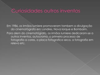Em 1986, os irmãos lumiere promoveram tambem a divulgação
   do cinematógrafo em Londres, Nova Iorque e Bombaim.
Para alem do cinematógrafo, os irmãos lumiere dedicaram-se a
   outros inventos, autocromo, o primeiro processo de
   fotografia a cores, a placa fotografica seca, a fotografia em
   relevo etc.
 