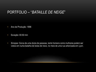 PORTFOLIO – “BATAILLE DE NEIGE”


•   Ano de Produção: 1896


•   Duração: 00:50 min


•   Sinopse: Cerca de uma dúzia de pessoas, tanto homens como mulheres podem ser
    vistos em numa batalha de bolas de neve, no meio de uma rua arborizada em Lyon.
 
