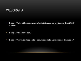 WEBGRAFIA


•   http://pt.wikipedia.org/wiki/Auguste_e_Louis_Lumi%C3
    %A8re


•   http://filmow.com/


•   http://www.infoescola.com/biografias/irmaos-lumiere/
 