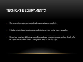 TÉCNICAS E EQUIPAMENTO


•   Usavam o cinematógrafo (patenteado e aperfeiçoado por eles);


•   Estudavam os planos e cuidadosamente tentavam-nos captar com o aparelho;


•   Recorriam para isso á técnica manual de captação (rotar controladamente o filme), a fim
    de captarem os vídeos de +/- 16 segundos a cerca de 12-18 fps.
 