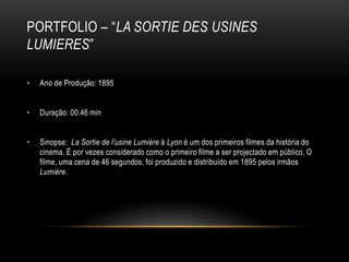 PORTFOLIO – “LA SORTIE DES USINES
LUMIERES”

•   Ano de Produção: 1895


•   Duração: 00:46 min


•   Sinopse: La Sortie de l'usine Lumière à Lyon é um dos primeiros filmes da história do
    cinema. É por vezes considerado como o primeiro filme a ser projectado em público. O
    filme, uma cena de 46 segundos, foi produzido e distribuído em 1895 pelos irmãos
    Lumière.
 
