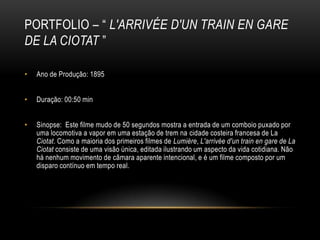 PORTFOLIO – “ L'ARRIVÉE D'UN TRAIN EN GARE
DE LA CIOTAT ”

•   Ano de Produção: 1895


•   Duração: 00:50 min


•   Sinopse: Este filme mudo de 50 segundos mostra a entrada de um comboio puxado por
    uma locomotiva a vapor em uma estação de trem na cidade costeira francesa de La
    Ciotat. Como a maioria dos primeiros filmes de Lumière, L'arrivée d'un train en gare de La
    Ciotat consiste de uma visão única, editada ilustrando um aspecto da vida cotidiana. Não
    há nenhum movimento de câmara aparente intencional, e é um filme composto por um
    disparo contínuo em tempo real.
 