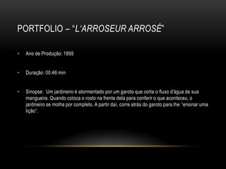 PORTFOLIO – “L‘ARROSEUR ARROSÉ”

•   Ano de Produção: 1895


•   Duração: 00:46 min


•   Sinopse: Um jardineiro é atormentado por um garoto que corta o fluxo d'água de sua
    mangueira. Quando coloca o rosto na frente dela para conferir o que aconteceu, o
    jardineiro se molha por completo. A partir daí, corre atrás do garoto para lhe “ensinar uma
    lição”.
 