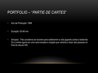 PORTFOLIO – “PARTIE DE CARTES”

•   Ano de Produção: 1896


•   Duração: 00:46 min


•   Sinopse: Três cavaleiros se reúnem para celebrarem a vida jogando cartas e bebendo.
    Os Lumière agora em uma cena simples e singela que retracta o lazer das pessoas no
    final do século XIX.
 