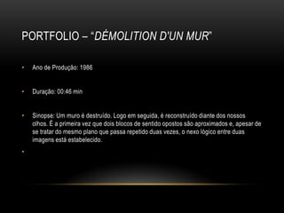 PORTFOLIO – “DÉMOLITION D'UN MUR”

•   Ano de Produção: 1986


•   Duração: 00:46 min


•   Sinopse: Um muro é destruído. Logo em seguida, é reconstruído diante dos nossos
    olhos. É a primeira vez que dois blocos de sentido opostos são aproximados e, apesar de
    se tratar do mesmo plano que passa repetido duas vezes, o nexo lógico entre duas
    imagens está estabelecido.
•
 