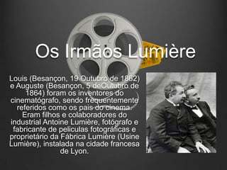 Os Irmãos Lumière
Louis (Besançon, 19 Outubro de 1862)
e Auguste (Besançon, 5 deOutubro de
     1864) foram os inventores do
cinematógrafo, sendo frequentemente
  referidos como os pais do cinema.
    Eram filhos e colaboradores do
industrial Antoine Lumière, fotógrafo e
 fabricante de peliculas fotográficas e
proprietário da Fábrica Lumière (Usine
Lumière), instalada na cidade francesa
                de Lyon.
 