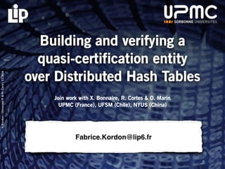 F.Kordon-UniversitéP.&M.Curie-CC2016
Fabrice.Kordon@lip6.fr
Building and verifying a
quasi-certification entity
over Distributed Hash Tables
Join work with X. Bonnaire, R. Cortes & O. Marin
UPMC (France), UFSM (Chile), NYUS (China)
 