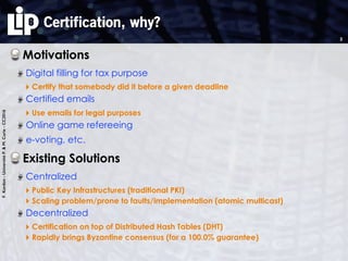 F.Kordon-UniversitéP.&M.Curie-CC2016
Certification, why?
Motivations
Digital filling for tax purpose
‣ Certify that somebody did it before a given deadline
Certified emails
‣ Use emails for legal purposes
Online game refereeing
e-voting, etc.
Existing Solutions
Centralized
‣ Public Key Infrastructures (traditional PKI)
‣ Scaling problem/prone to faults/implementation (atomic multicast)
Decentralized
‣ Certification on top of Distributed Hash Tables (DHT)
‣ Rapidly brings Byzantine consensus (for a 100.0% guarantee)
2
 