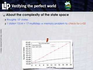 F.Kordon-UniversitéP.&M.Curie-CC2016
Verifying the perfect world
About the complexity of the state space
Roughly 10L
states
1 state= 13 int + 17 multistep ⇒ memory problem to check for L=32
8
1E+02
1E+04
1E+06
1E+08
1E+10
1E+12
1E+14
1E+16
1E+18
1E+20
1E+22
2 4 6 8 10 12 14 16 18 20 22
Numberofstates
Leaf set size
Size of the state space
Reachability graph
Symb. reach. graph
 