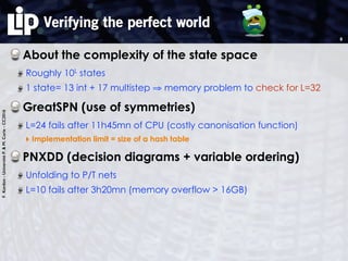 F.Kordon-UniversitéP.&M.Curie-CC2016
Verifying the perfect world
About the complexity of the state space
Roughly 10L
states
1 state= 13 int + 17 multistep ⇒ memory problem to check for L=32
GreatSPN (use of symmetries)
L=24 fails after 11h45mn of CPU (costly canonisation function)
‣ Implementation limit = size of a hash table
PNXDD (decision diagrams + variable ordering)
Unfolding to P/T nets
L=10 fails after 3h20mn (memory overflow > 16GB)
8
 