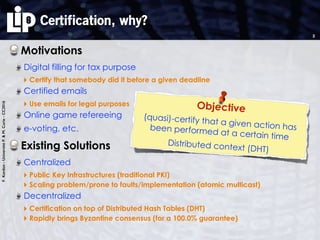 F.Kordon-UniversitéP.&M.Curie-CC2016
Certification, why?
Motivations
Digital filling for tax purpose
‣ Certify that somebody did it before a given deadline
Certified emails
‣ Use emails for legal purposes
Online game refereeing
e-voting, etc.
Existing Solutions
Centralized
‣ Public Key Infrastructures (traditional PKI)
‣ Scaling problem/prone to faults/implementation (atomic multicast)
Decentralized
‣ Certification on top of Distributed Hash Tables (DHT)
‣ Rapidly brings Byzantine consensus (for a 100.0% guarantee)
2
Objective
(quasi)-certify that a given action hasbeen performed at a certain time
Distributed context (DHT)
 