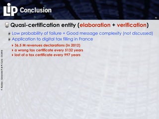 F.Kordon-UniversitéP.&M.Curie-CC2016
Conclusion
Quasi-certification entity (elaboration + verification)
Low probability of failure + Good message complexity (not discussed)
11
Application to digital tax filling in France
‣ 36.5 M revenues declarations (in 2012)
‣ a wrong tax certificate every 5132 years
‣ lost of a tax certificate every 997 years
 