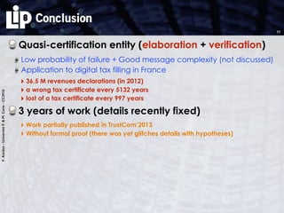 F.Kordon-UniversitéP.&M.Curie-CC2016
Conclusion
Quasi-certification entity (elaboration + verification)
Low probability of failure + Good message complexity (not discussed)
3 years of work (details recently fixed)
‣ Work partially published in TrustCom’2013
‣ Without formal proof (there was yet glitches details with hypotheses)
11
Application to digital tax filling in France
‣ 36.5 M revenues declarations (in 2012)
‣ a wrong tax certificate every 5132 years
‣ lost of a tax certificate every 997 years
 