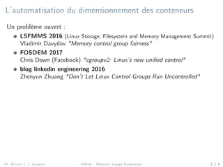 L’automatisation du dimensionnement des conteneurs
Un problème ouvert :
LSFMMS 2016 (Linux Storage, Filesystem and Memory Management Summit)
Vladimir Davydov "Memory control group fairness"
FOSDEM 2017
Chris Down (Facebook) "cgroupv2: Linux’s new uniﬁed control"
blog linkedin engineering 2016
Zhenyun Zhuang "Don’t Let Linux Control Groups Run Uncontrolled"
M. Bittan / J. Sopena MUsE - Memory Usage Evaluation 2 / 7
 