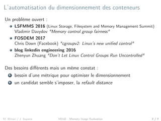 L’automatisation du dimensionnement des conteneurs
Un problème ouvert :
LSFMMS 2016 (Linux Storage, Filesystem and Memory Management Summit)
Vladimir Davydov "Memory control group fairness"
FOSDEM 2017
Chris Down (Facebook) "cgroupv2: Linux’s new uniﬁed control"
blog linkedin engineering 2016
Zhenyun Zhuang "Don’t Let Linux Control Groups Run Uncontrolled"
Des besoins diﬀérents mais un même constat :
1 besoin d’une métrique pour optimiser le dimensionnement
2 un candidat semble s’imposer, la refault distance
M. Bittan / J. Sopena MUsE - Memory Usage Evaluation 2 / 7
 