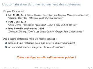 L’automatisation du dimensionnement des conteneurs
Un problème ouvert :
LSFMMS 2016 (Linux Storage, Filesystem and Memory Management Summit)
Vladimir Davydov "Memory control group fairness"
FOSDEM 2017
Chris Down (Facebook) "cgroupv2: Linux’s new uniﬁed control"
blog linkedin engineering 2016
Zhenyun Zhuang "Don’t Let Linux Control Groups Run Uncontrolled"
Des besoins diﬀérents mais un même constat :
1 besoin d’une métrique pour optimiser le dimensionnement
2 un candidat semble s’imposer, la refault distance
Cette métrique est-elle suﬃsamment précise ?
M. Bittan / J. Sopena MUsE - Memory Usage Evaluation 2 / 7
 