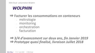 Alter Way
WOLPHIN
⇒ Facturer les consommations en conteneurs
- métrologie
- monitoring
- orchestration
- facturation
⇒ 3/4 d’avancement sur deux ans, fin Janvier 2019
⇒ Prototype quasi finalisé, livraison Juillet 2018
P. 2
OSIS Cloud - présentation Wolphin
OSIS CloudJuin 2018
 