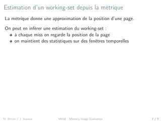 Estimation d’un working-set depuis la métrique
La métrique donne une approximation de la position d’une page.
On peut en inférer une estimation du working-set :
à chaque miss on regarde la position de la page
on maintient des statistiques sur des fenêtres temporelles
M. Bittan / J. Sopena MUsE - Memory Usage Evaluation 7 / 7
 