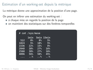 Estimation d’un working-set depuis la métrique
La métrique donne une approximation de la position d’une page.
On peut en inférer une estimation du working-set :
à chaque miss on regarde la position de la page
on maintient des statistiques sur des fenêtres temporelles
# cat /sys/muse
1024 5% 10% 5%
512 0% 0% 5%
1536 22% 15% 8%
2048 38% 27% 16%
2560 38% 27% 16%
4096 56% 50% 45%
... ..% ..% ..%
1min 5min 15min
M. Bittan / J. Sopena MUsE - Memory Usage Evaluation 7 / 7
 
