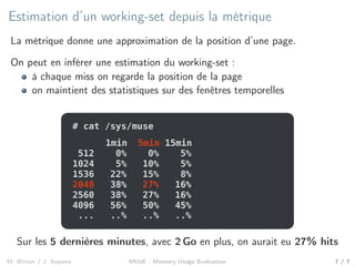 Estimation d’un working-set depuis la métrique
La métrique donne une approximation de la position d’une page.
On peut en inférer une estimation du working-set :
à chaque miss on regarde la position de la page
on maintient des statistiques sur des fenêtres temporelles
# cat /sys/muse
1024 5% 10% 5%
512 0% 0% 5%
1536 22% 15% 8%
2048 38% 27% 16%
2560 38% 27% 16%
4096 56% 50% 45%
... ..% ..% ..%
1min 5min 15min1min 5min 15min
2048 38% 27% 16%
Sur les 5 dernières minutes, avec 2 Go en plus, on aurait eu 27% hits
M. Bittan / J. Sopena MUsE - Memory Usage Evaluation 7 / 7
 