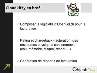  Composante logicielle d’OpenStack pour la 
facturation
 Rating et chargeback (facturation) des 
ressources physiques consommées
(cpu, mémoire, disque, réseau…)
 Génération de rapports de facturation
Cloudkitty en bref
 