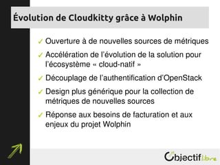  Ouverture à de nouvelles sources de métriques
 Accélération de l’évolution de la solution pour 
l’écosystème « cloud­natif »
 Découplage de l’authentification d’OpenStack
 Design plus générique pour la collection de 
métriques de nouvelles sources
 Réponse aux besoins de facturation et aux 
enjeux du projet Wolphin
Évolution de Cloudkitty grâce à Wolphin
 