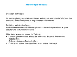 Métrologie réseau
Définition métrologie:
La métrologie regroupe l'ensemble des techniques permettant d'effectuer des
mesures, de les interpréter et de garantir leur exactitude
Définition métrologie réseau:
Assurer la collecte est la bonne exploitation des métriques réseaux pour
assurer une facturation équitable
Métrologie réseau au niveau de Wolphin:
• Collecte générique des métriques réseau au travers d’une couche
d’abstraction
• Collecte générique Docker/LXC/…
• Collecte au niveau des containers et au niveau des hosts
 